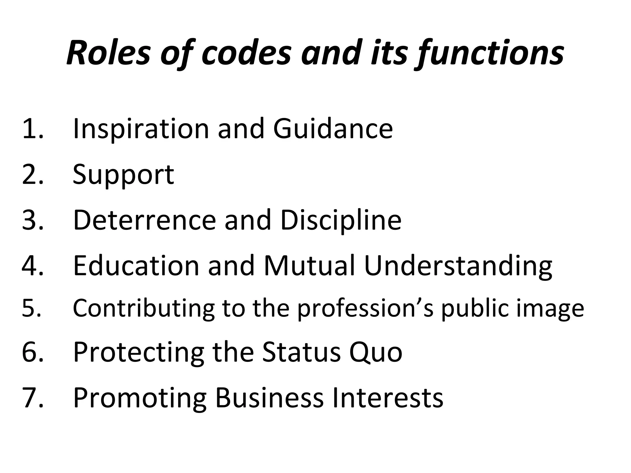Roles of codes and its functions
1. Inspiration and Guidance
2. Support
3. Deterrence and Discipline
4. Education and Mutual Understanding
5. Contributing to the profession’s public image
6. Protecting the Status Quo
7. Promoting Business Interests
 