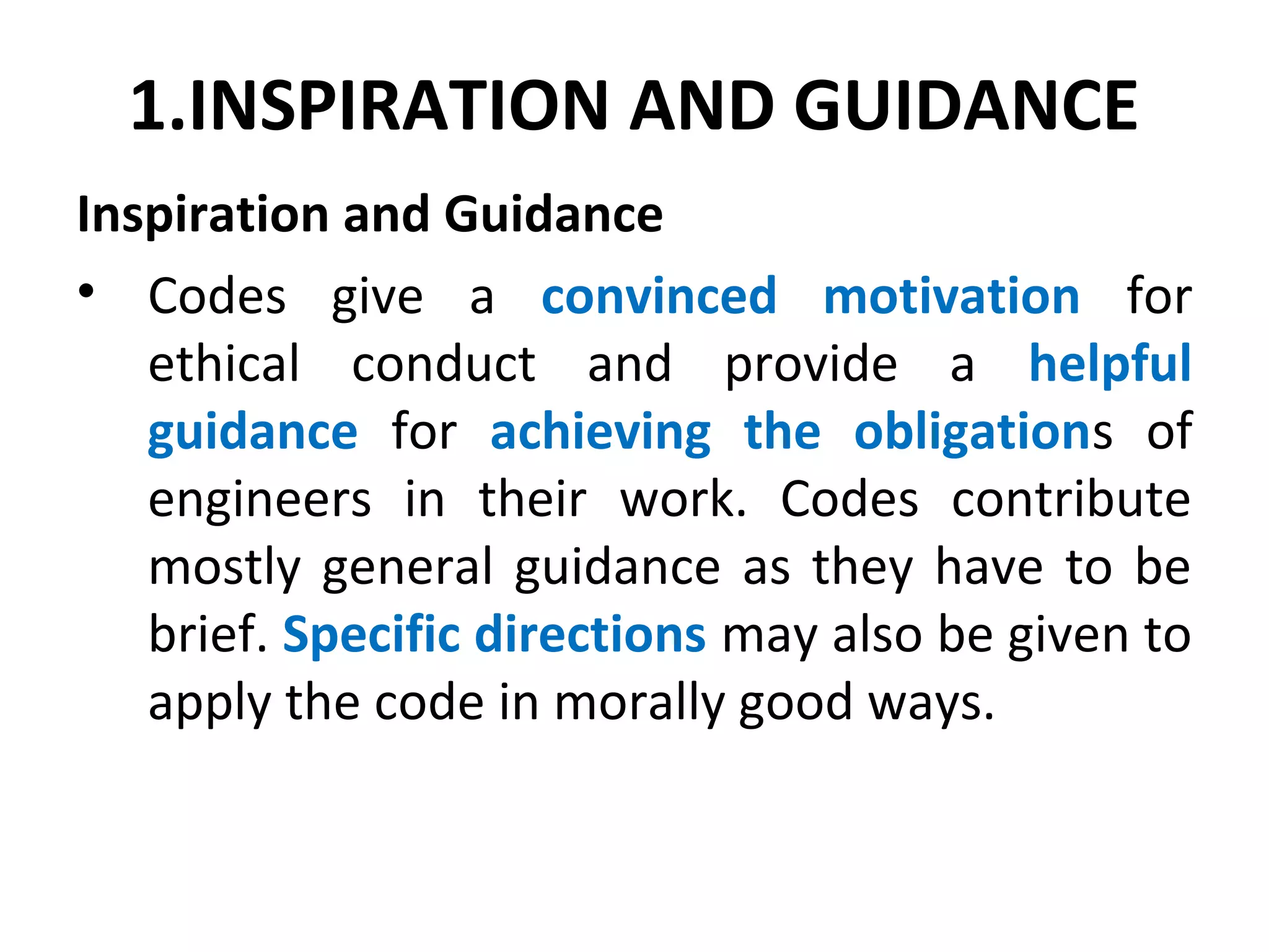 1.INSPIRATION AND GUIDANCE
Inspiration and Guidance
• Codes give a convinced motivation for
ethical conduct and provide a helpful
guidance for achieving the obligations of
engineers in their work. Codes contribute
mostly general guidance as they have to be
brief. Specific directions may also be given to
apply the code in morally good ways.
 
