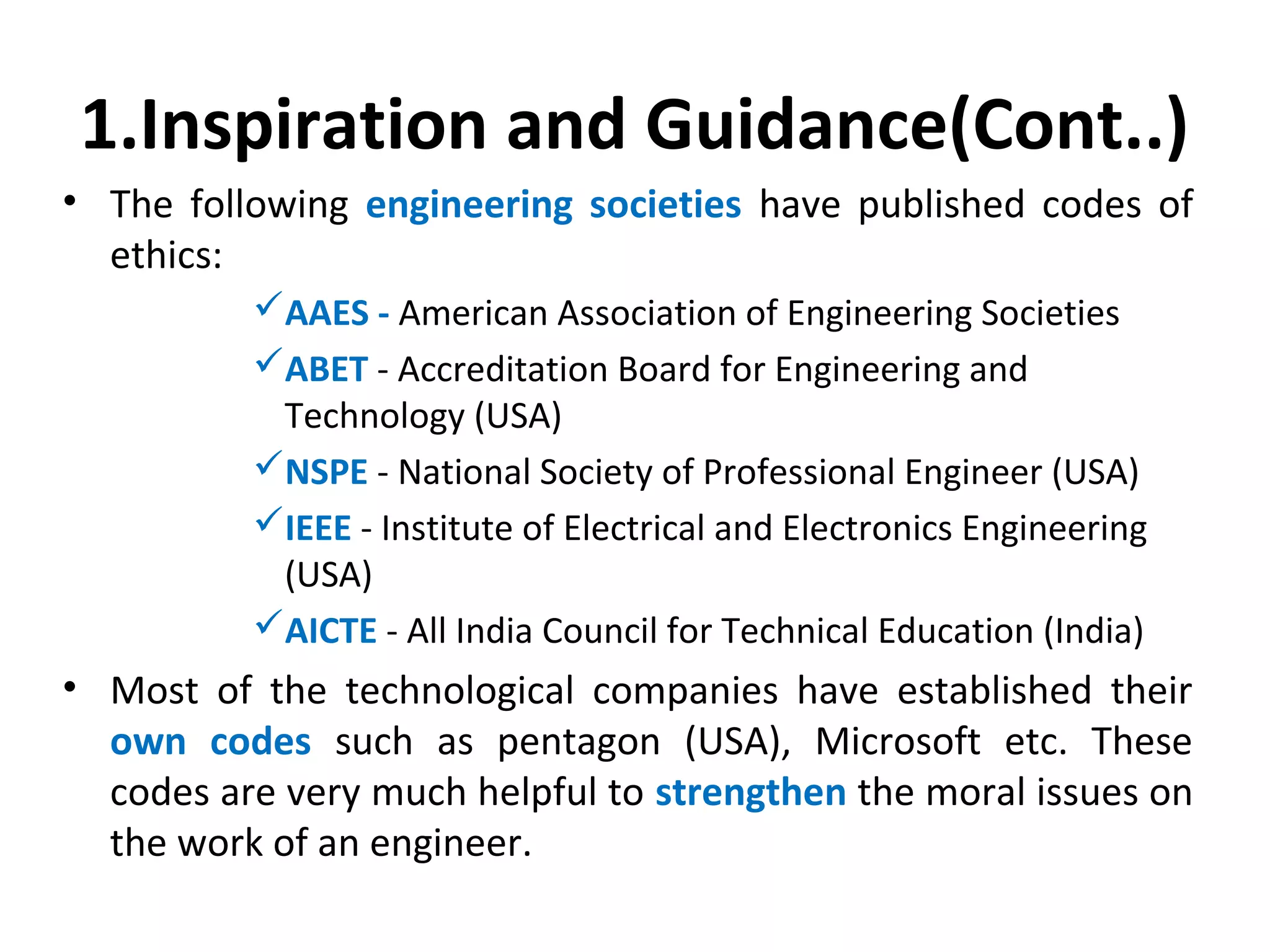 1.Inspiration and Guidance(Cont..)
• The following engineering societies have published codes of
ethics:
AAES - American Association of Engineering Societies
ABET - Accreditation Board for Engineering and
Technology (USA)
NSPE - National Society of Professional Engineer (USA)
IEEE - Institute of Electrical and Electronics Engineering
(USA)
AICTE - All India Council for Technical Education (India)
• Most of the technological companies have established their
own codes such as pentagon (USA), Microsoft etc. These
codes are very much helpful to strengthen the moral issues on
the work of an engineer.
 