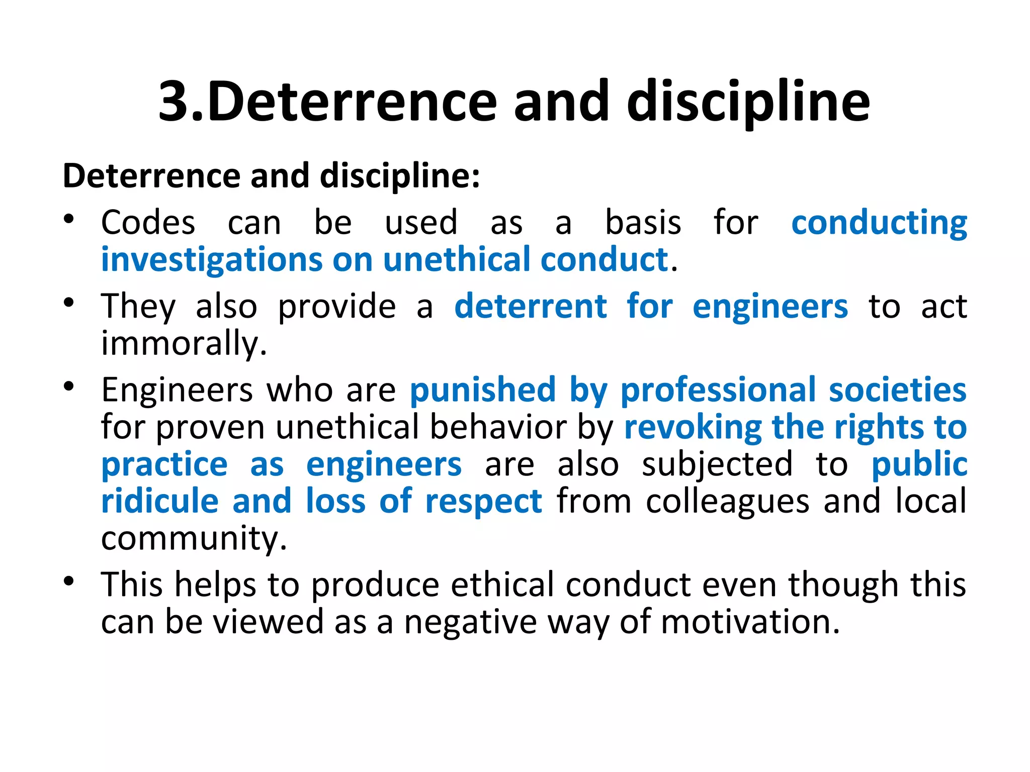 3.Deterrence and discipline
Deterrence and discipline:
• Codes can be used as a basis for conducting
investigations on unethical conduct.
• They also provide a deterrent for engineers to act
immorally.
• Engineers who are punished by professional societies
for proven unethical behavior by revoking the rights to
practice as engineers are also subjected to public
ridicule and loss of respect from colleagues and local
community.
• This helps to produce ethical conduct even though this
can be viewed as a negative way of motivation.
 