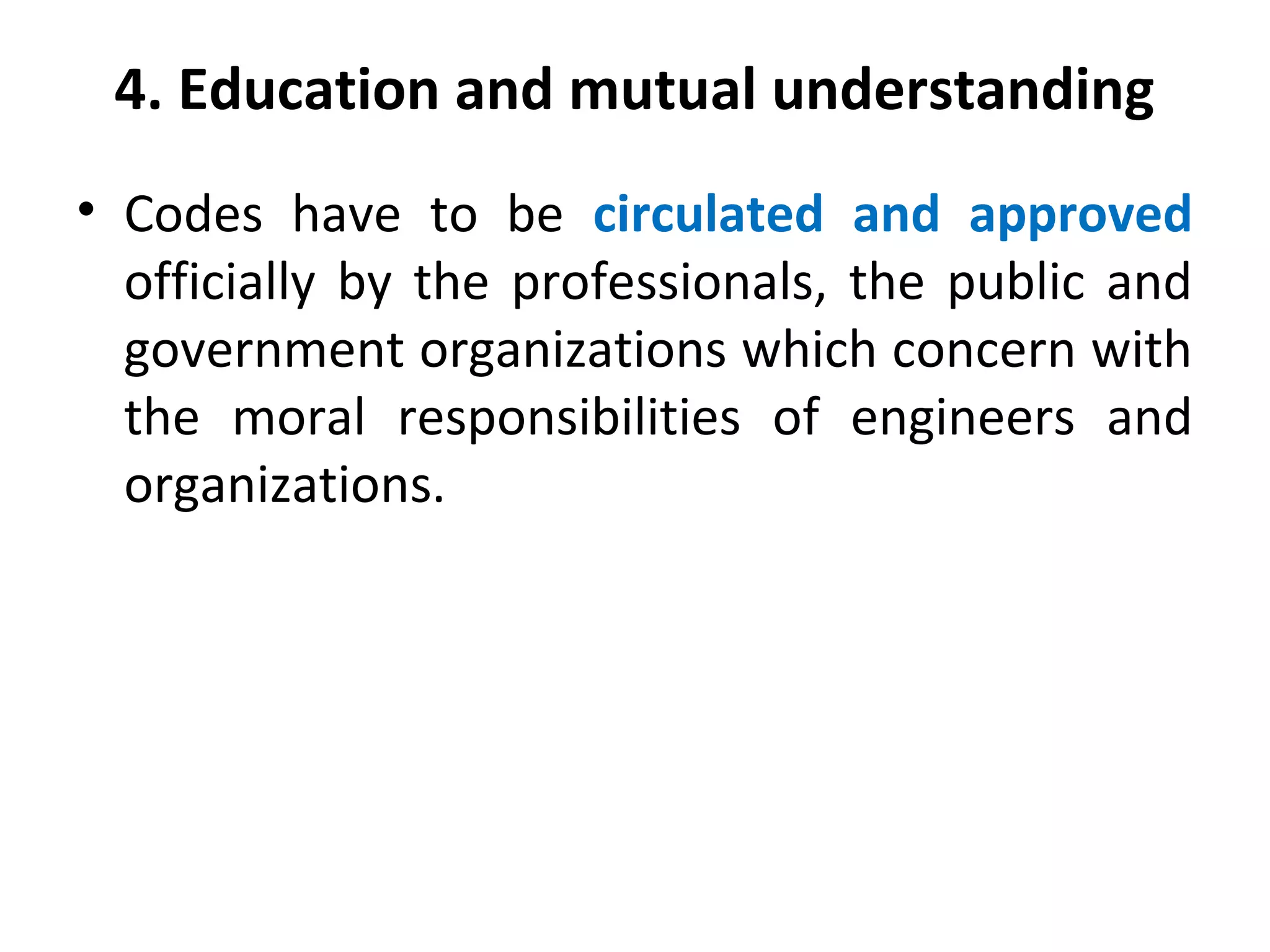 4. Education and mutual understanding
• Codes have to be circulated and approved
officially by the professionals, the public and
government organizations which concern with
the moral responsibilities of engineers and
organizations.
 