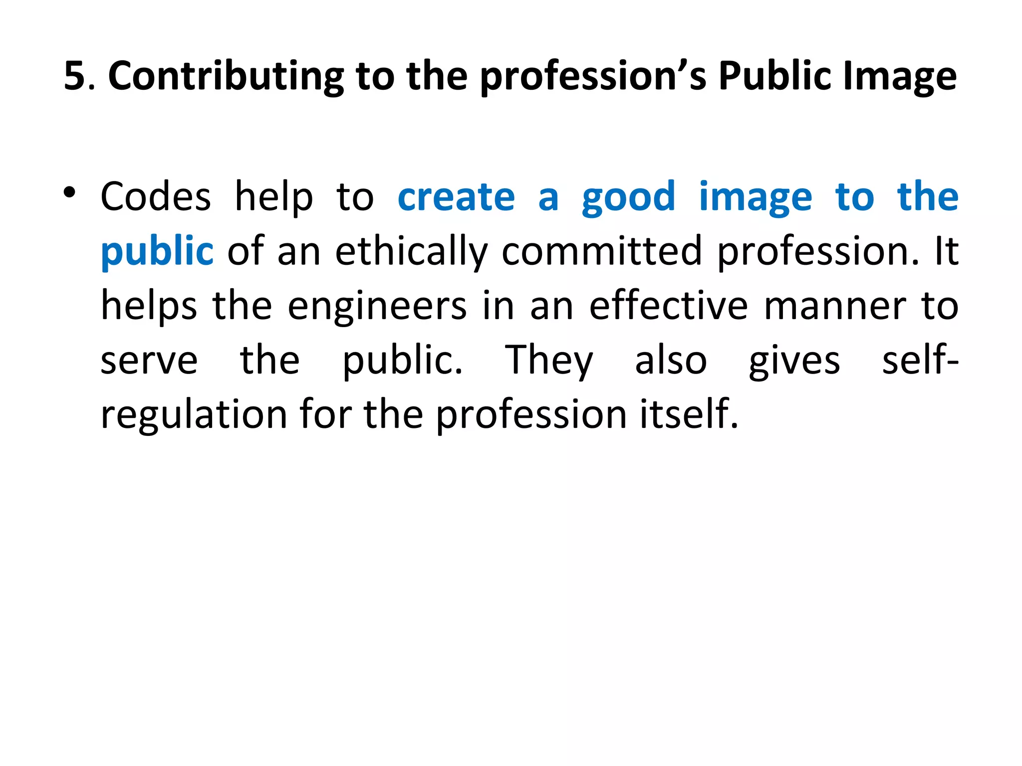 5. Contributing to the profession’s Public Image
• Codes help to create a good image to the
public of an ethically committed profession. It
helps the engineers in an effective manner to
serve the public. They also gives self-
regulation for the profession itself.
 