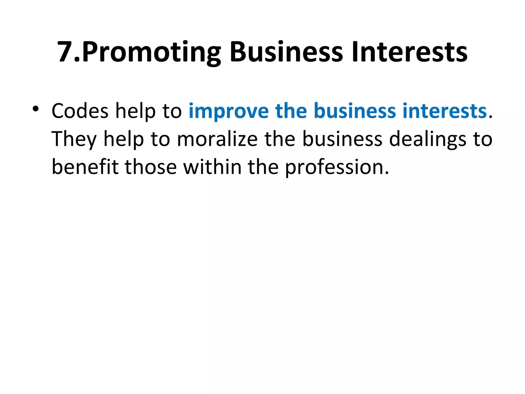 7.Promoting Business Interests
• Codes help to improve the business interests.
They help to moralize the business dealings to
benefit those within the profession.
 