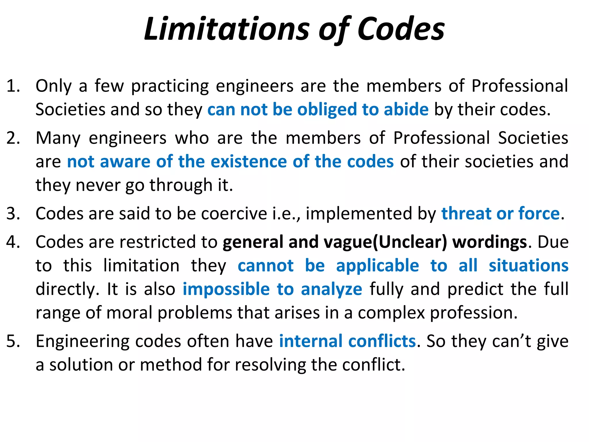 Limitations of Codes
1. Only a few practicing engineers are the members of Professional
Societies and so they can not be obliged to abide by their codes.
2. Many engineers who are the members of Professional Societies
are not aware of the existence of the codes of their societies and
they never go through it.
3. Codes are said to be coercive i.e., implemented by threat or force.
4. Codes are restricted to general and vague(Unclear) wordings. Due
to this limitation they cannot be applicable to all situations
directly. It is also impossible to analyze fully and predict the full
range of moral problems that arises in a complex profession.
5. Engineering codes often have internal conflicts. So they can’t give
a solution or method for resolving the conflict.
 
