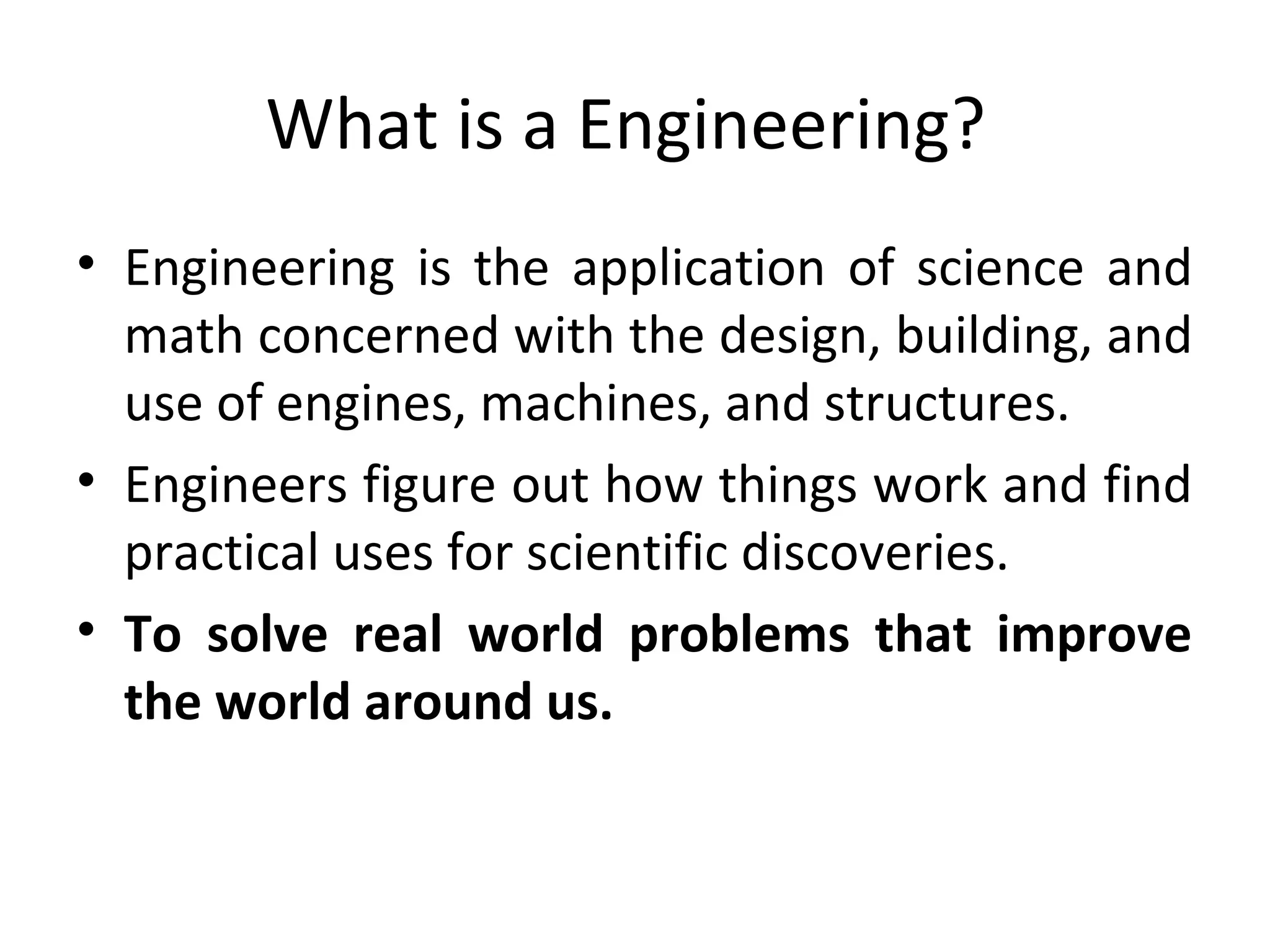 What is a Engineering?
• Engineering is the application of science and
math concerned with the design, building, and
use of engines, machines, and structures.
• Engineers figure out how things work and find
practical uses for scientific discoveries.
• To solve real world problems that improve
the world around us.
 
