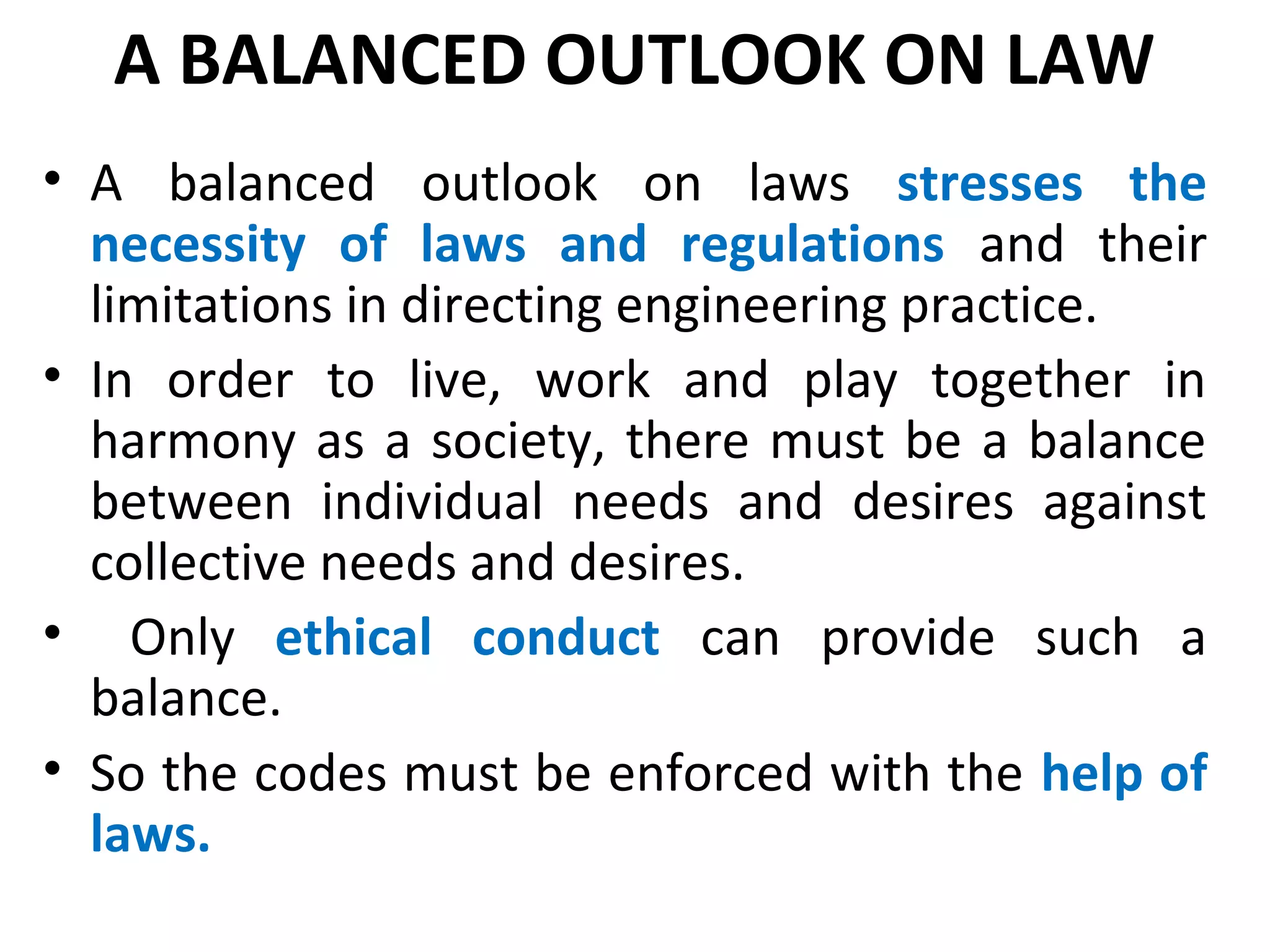 A BALANCED OUTLOOK ON LAW
• A balanced outlook on laws stresses the
necessity of laws and regulations and their
limitations in directing engineering practice.
• In order to live, work and play together in
harmony as a society, there must be a balance
between individual needs and desires against
collective needs and desires.
• Only ethical conduct can provide such a
balance.
• So the codes must be enforced with the help of
laws.
 
