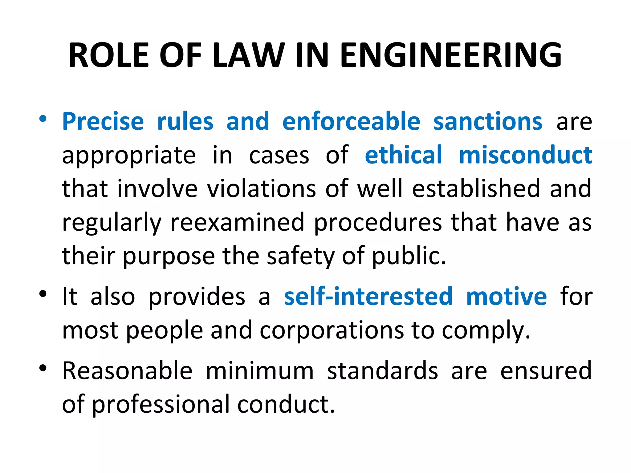 ROLE OF LAW IN ENGINEERING
• Precise rules and enforceable sanctions are
appropriate in cases of ethical misconduct
that involve violations of well established and
regularly reexamined procedures that have as
their purpose the safety of public.
• It also provides a self-interested motive for
most people and corporations to comply.
• Reasonable minimum standards are ensured
of professional conduct.
 