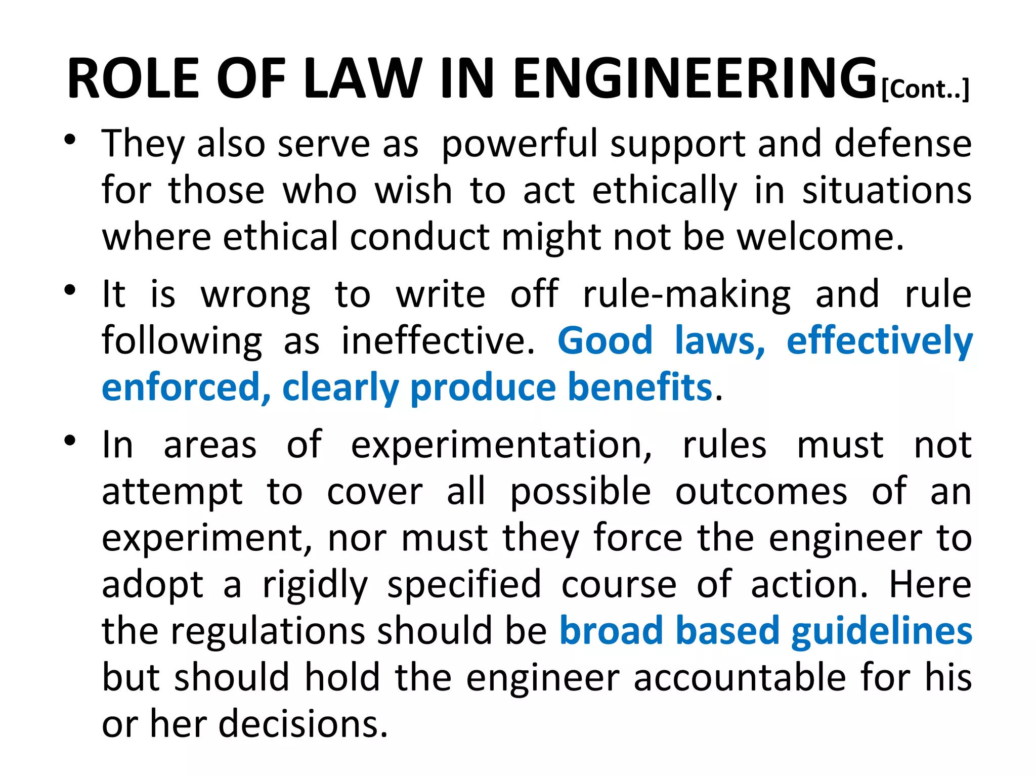 ROLE OF LAW IN ENGINEERING[Cont..]
• They also serve as powerful support and defense
for those who wish to act ethically in situations
where ethical conduct might not be welcome.
• It is wrong to write off rule-making and rule
following as ineffective. Good laws, effectively
enforced, clearly produce benefits.
• In areas of experimentation, rules must not
attempt to cover all possible outcomes of an
experiment, nor must they force the engineer to
adopt a rigidly specified course of action. Here
the regulations should be broad based guidelines
but should hold the engineer accountable for his
or her decisions.
 
