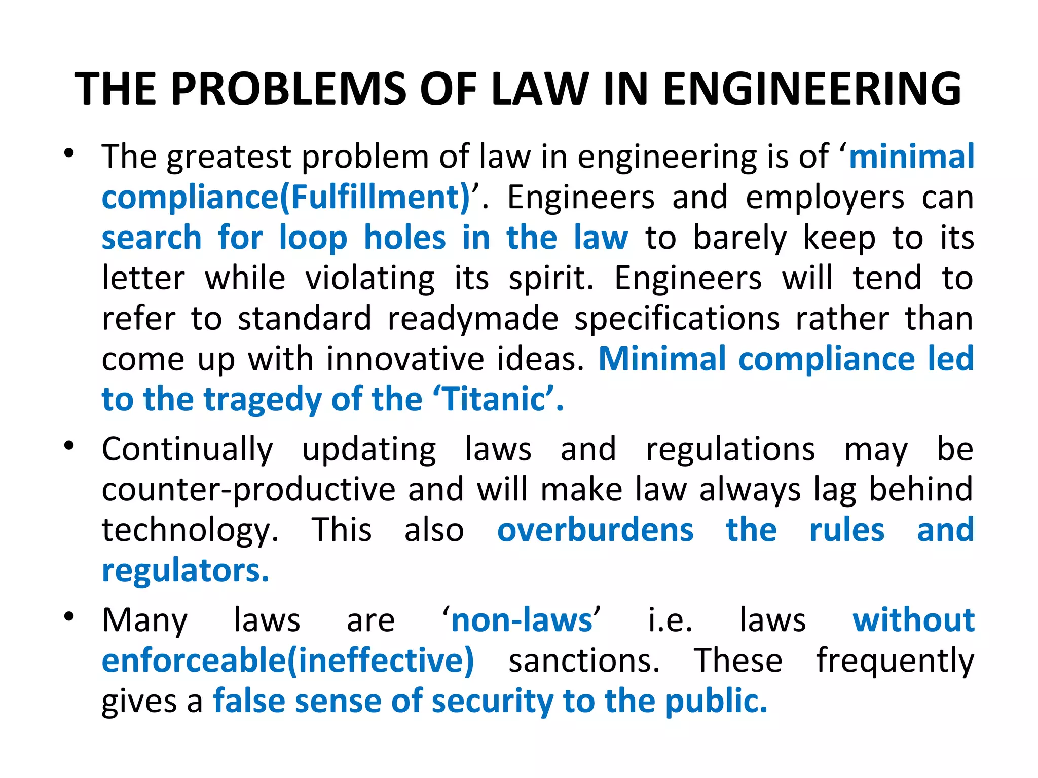 THE PROBLEMS OF LAW IN ENGINEERING
• The greatest problem of law in engineering is of ‘minimal
compliance(Fulfillment)’. Engineers and employers can
search for loop holes in the law to barely keep to its
letter while violating its spirit. Engineers will tend to
refer to standard readymade specifications rather than
come up with innovative ideas. Minimal compliance led
to the tragedy of the ‘Titanic’.
• Continually updating laws and regulations may be
counter-productive and will make law always lag behind
technology. This also overburdens the rules and
regulators.
• Many laws are ‘non-laws’ i.e. laws without
enforceable(ineffective) sanctions. These frequently
gives a false sense of security to the public.
 