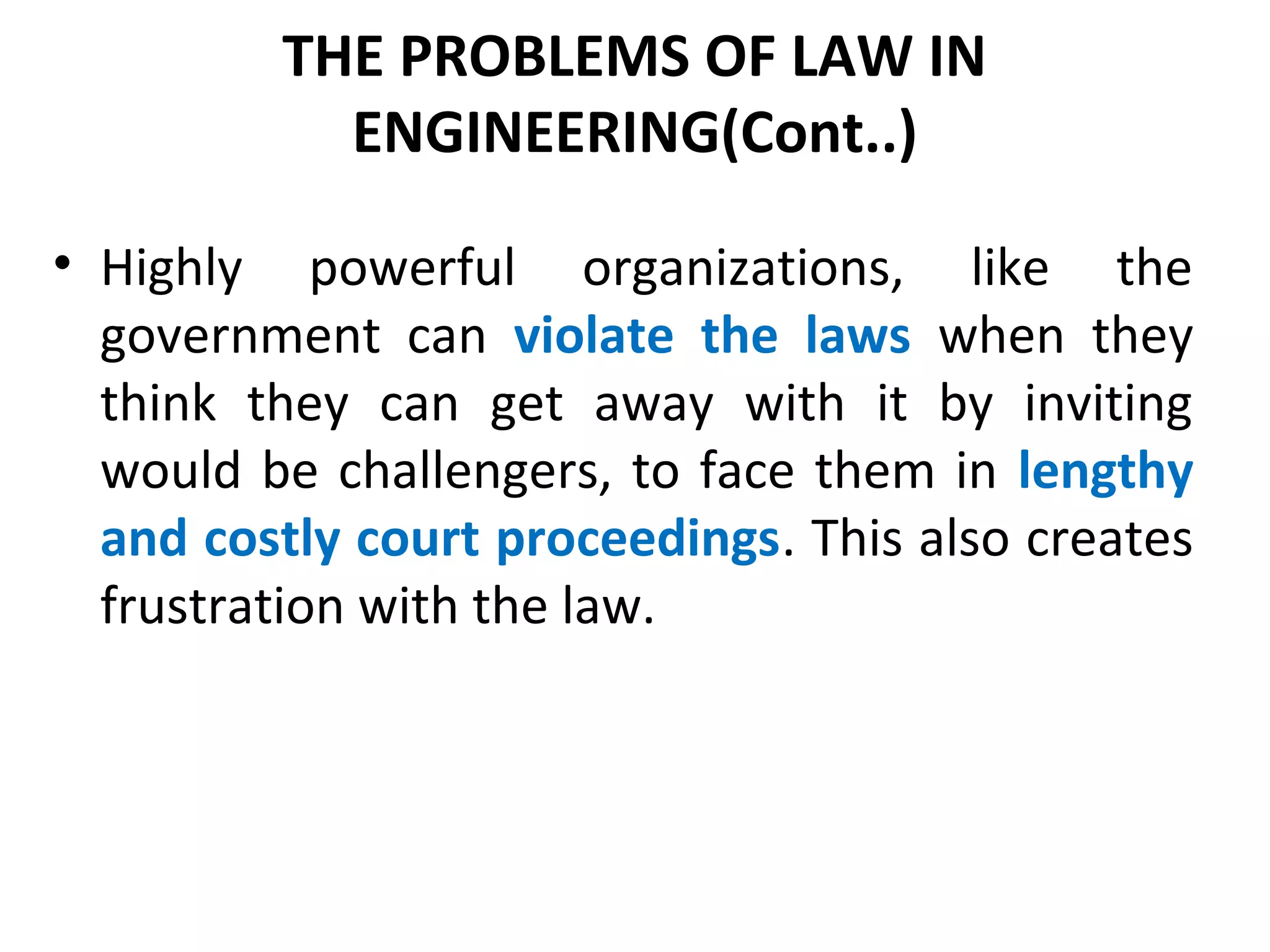 THE PROBLEMS OF LAW IN
ENGINEERING(Cont..)
• Highly powerful organizations, like the
government can violate the laws when they
think they can get away with it by inviting
would be challengers, to face them in lengthy
and costly court proceedings. This also creates
frustration with the law.
 