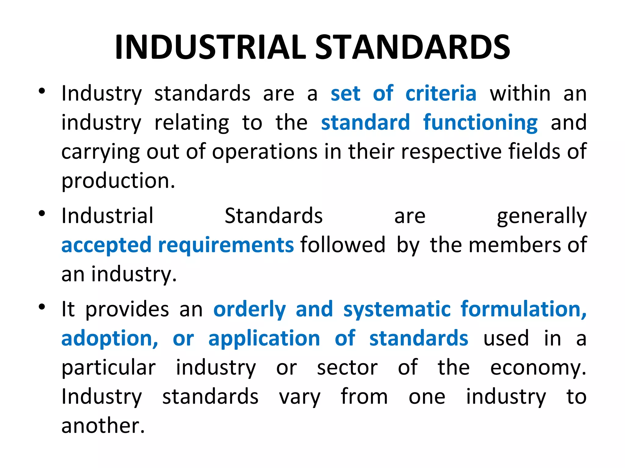 INDUSTRIAL STANDARDS
• Industry standards are a set of criteria within an
industry relating to the standard functioning and
carrying out of operations in their respective fields of
production.
• Industrial Standards are generally
accepted requirements followed by the members of
an industry.
• It provides an orderly and systematic formulation,
adoption, or application of standards used in a
particular industry or sector of the economy.
Industry standards vary from one industry to
another.
 