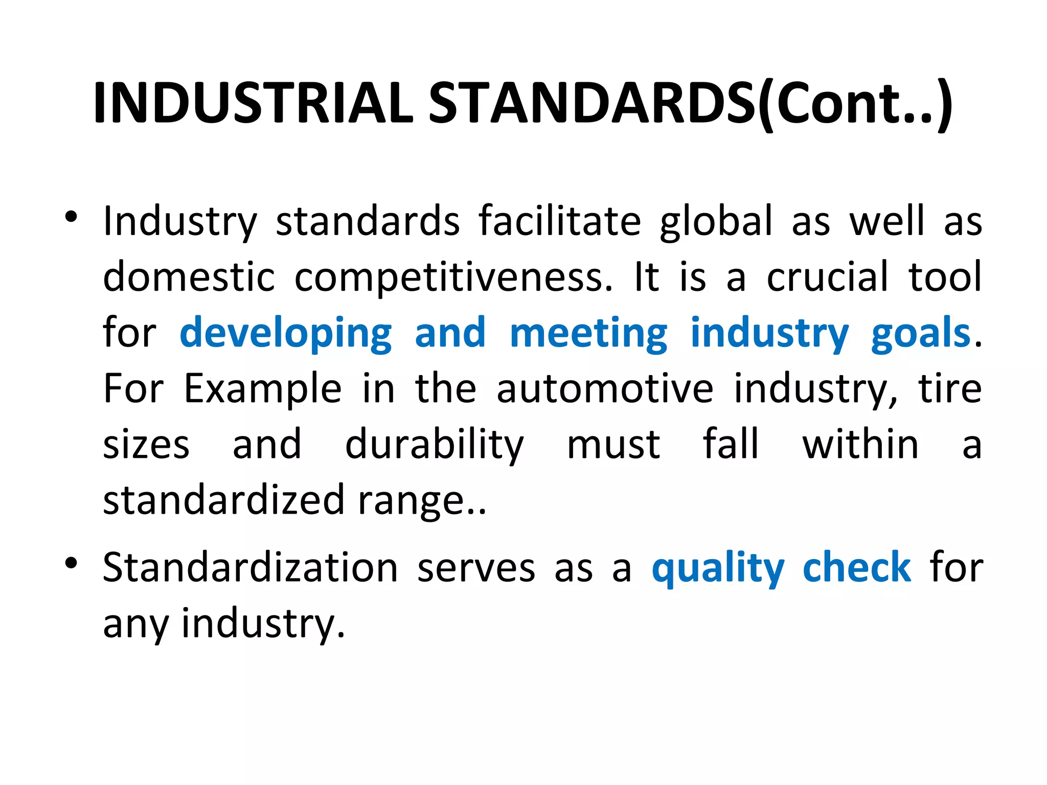 INDUSTRIAL STANDARDS(Cont..)
• Industry standards facilitate global as well as
domestic competitiveness. It is a crucial tool
for developing and meeting industry goals.
For Example in the automotive industry, tire
sizes and durability must fall within a
standardized range..
• Standardization serves as a quality check for
any industry.
 