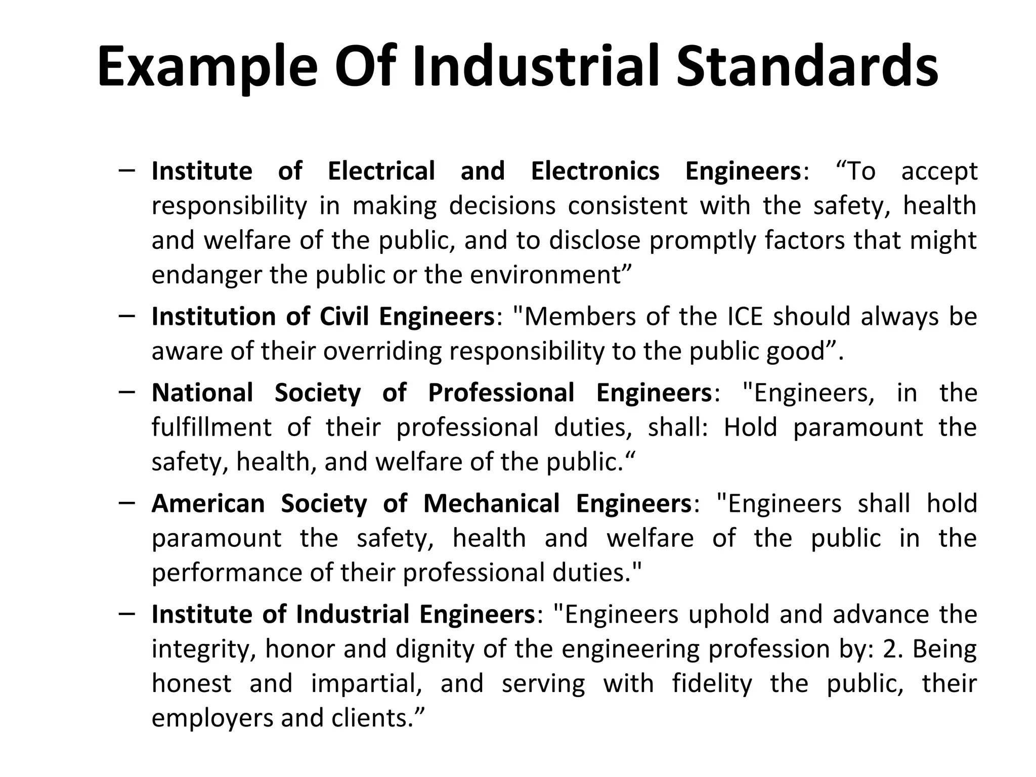 Example Of Industrial Standards
– Institute of Electrical and Electronics Engineers: “To accept
responsibility in making decisions consistent with the safety, health
and welfare of the public, and to disclose promptly factors that might
endanger the public or the environment”
– Institution of Civil Engineers: "Members of the ICE should always be
aware of their overriding responsibility to the public good”.
– National Society of Professional Engineers: "Engineers, in the
fulfillment of their professional duties, shall: Hold paramount the
safety, health, and welfare of the public.“
– American Society of Mechanical Engineers: "Engineers shall hold
paramount the safety, health and welfare of the public in the
performance of their professional duties."
– Institute of Industrial Engineers: "Engineers uphold and advance the
integrity, honor and dignity of the engineering profession by: 2. Being
honest and impartial, and serving with fidelity the public, their
employers and clients.”
 