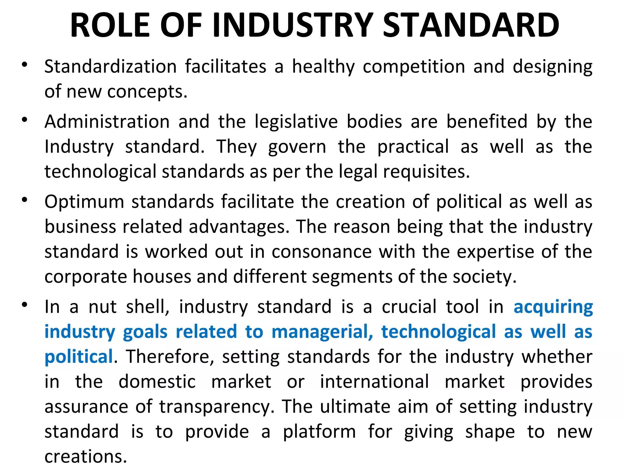 ROLE OF INDUSTRY STANDARD
• Standardization facilitates a healthy competition and designing
of new concepts.
• Administration and the legislative bodies are benefited by the
Industry standard. They govern the practical as well as the
technological standards as per the legal requisites.
• Optimum standards facilitate the creation of political as well as
business related advantages. The reason being that the industry
standard is worked out in consonance with the expertise of the
corporate houses and different segments of the society.
• In a nut shell, industry standard is a crucial tool in acquiring
industry goals related to managerial, technological as well as
political. Therefore, setting standards for the industry whether
in the domestic market or international market provides
assurance of transparency. The ultimate aim of setting industry
standard is to provide a platform for giving shape to new
creations.
 