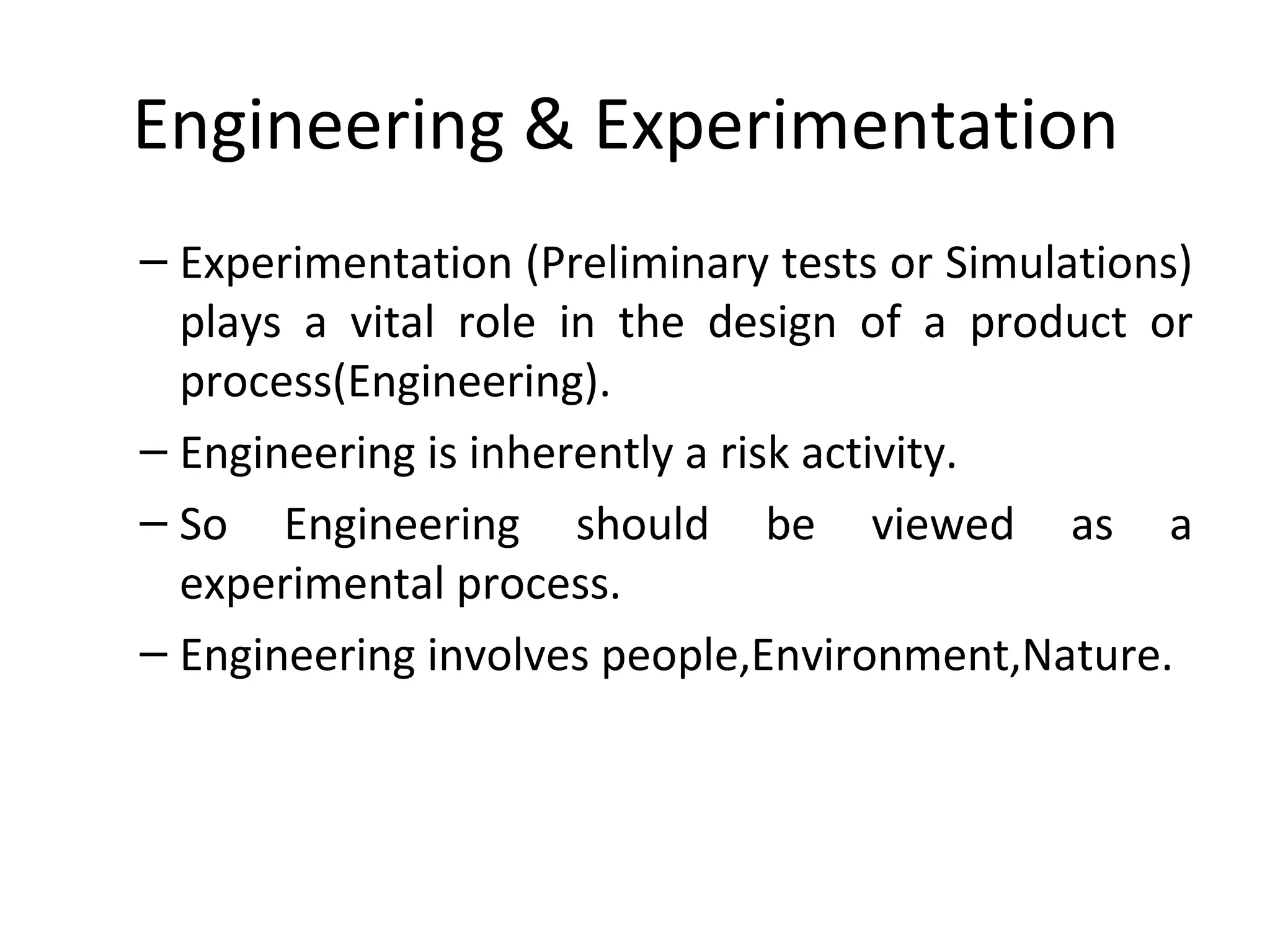 Engineering & Experimentation
– Experimentation (Preliminary tests or Simulations)
plays a vital role in the design of a product or
process(Engineering).
– Engineering is inherently a risk activity.
– So Engineering should be viewed as a
experimental process.
– Engineering involves people,Environment,Nature.
 