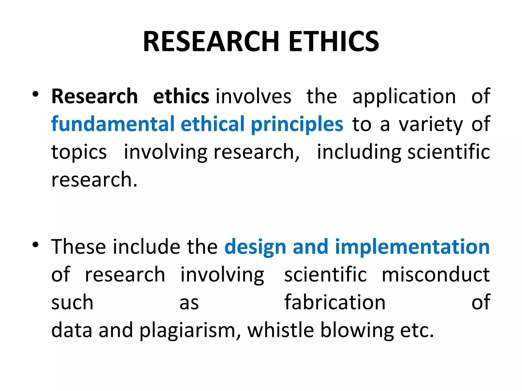 RESEARCH ETHICS
• Research ethics involves the application of
fundamental ethical principles to a variety of
topics involving research, including scientific
research.
• These include the design and implementation
of research involving scientific misconduct
such as fabrication of
data and plagiarism, whistle blowing etc.
 