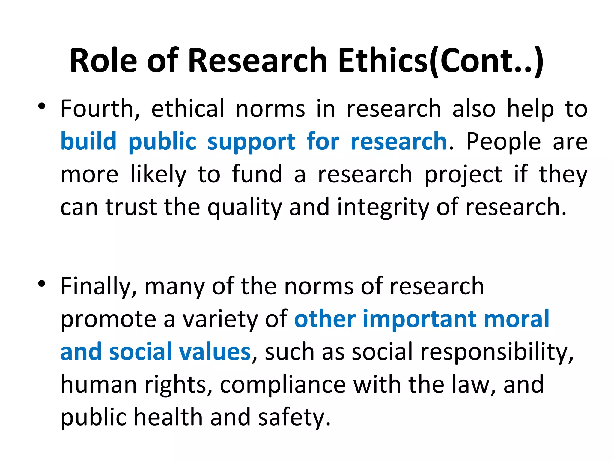 Role of Research Ethics(Cont..)
• Fourth, ethical norms in research also help to
build public support for research. People are
more likely to fund a research project if they
can trust the quality and integrity of research.
• Finally, many of the norms of research
promote a variety of other important moral
and social values, such as social responsibility,
human rights, compliance with the law, and
public health and safety.
 