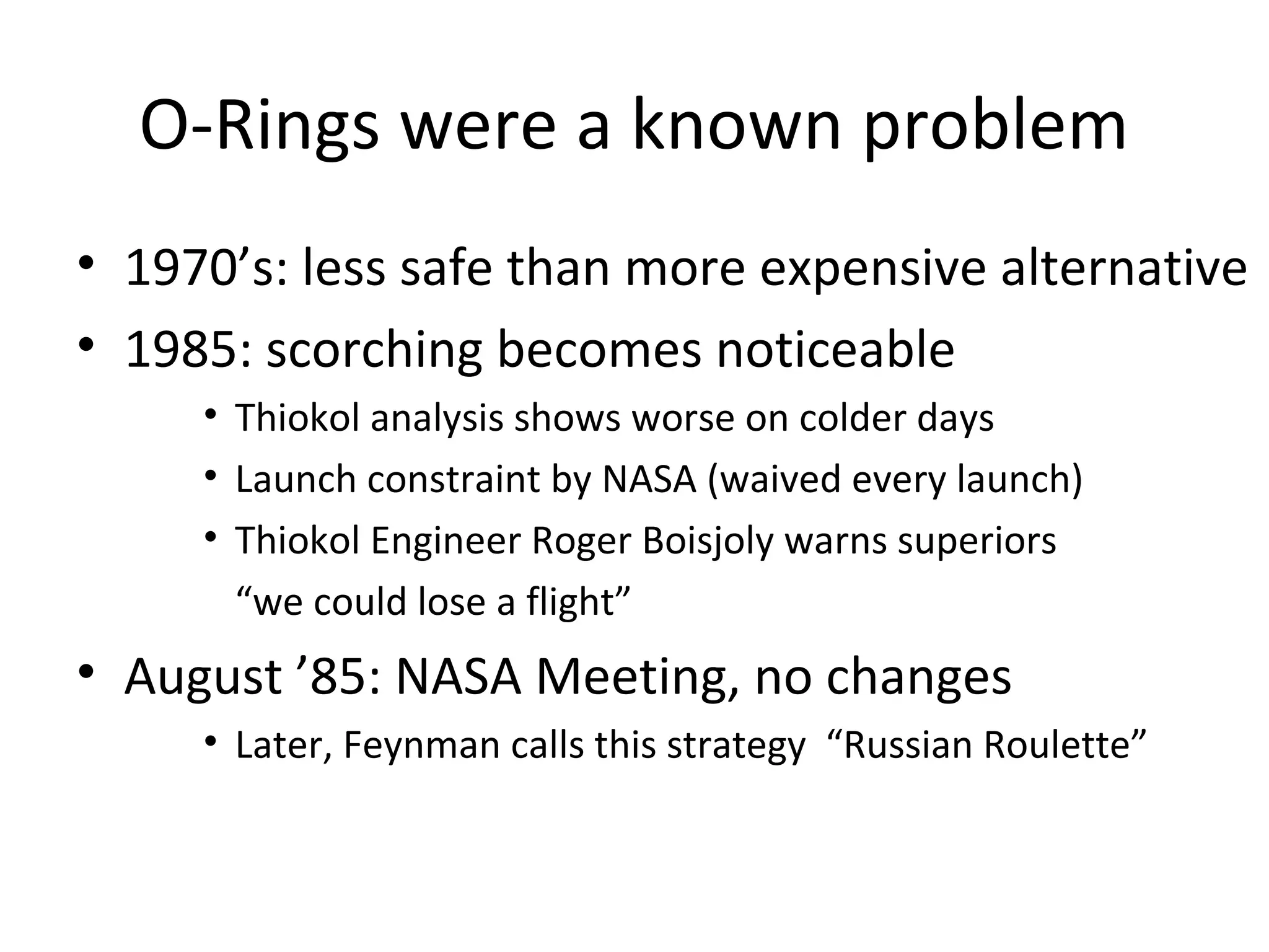 O-Rings were a known problem
• 1970’s: less safe than more expensive alternative
• 1985: scorching becomes noticeable
• Thiokol analysis shows worse on colder days
• Launch constraint by NASA (waived every launch)
• Thiokol Engineer Roger Boisjoly warns superiors
“we could lose a flight”
• August ’85: NASA Meeting, no changes
• Later, Feynman calls this strategy “Russian Roulette”
 