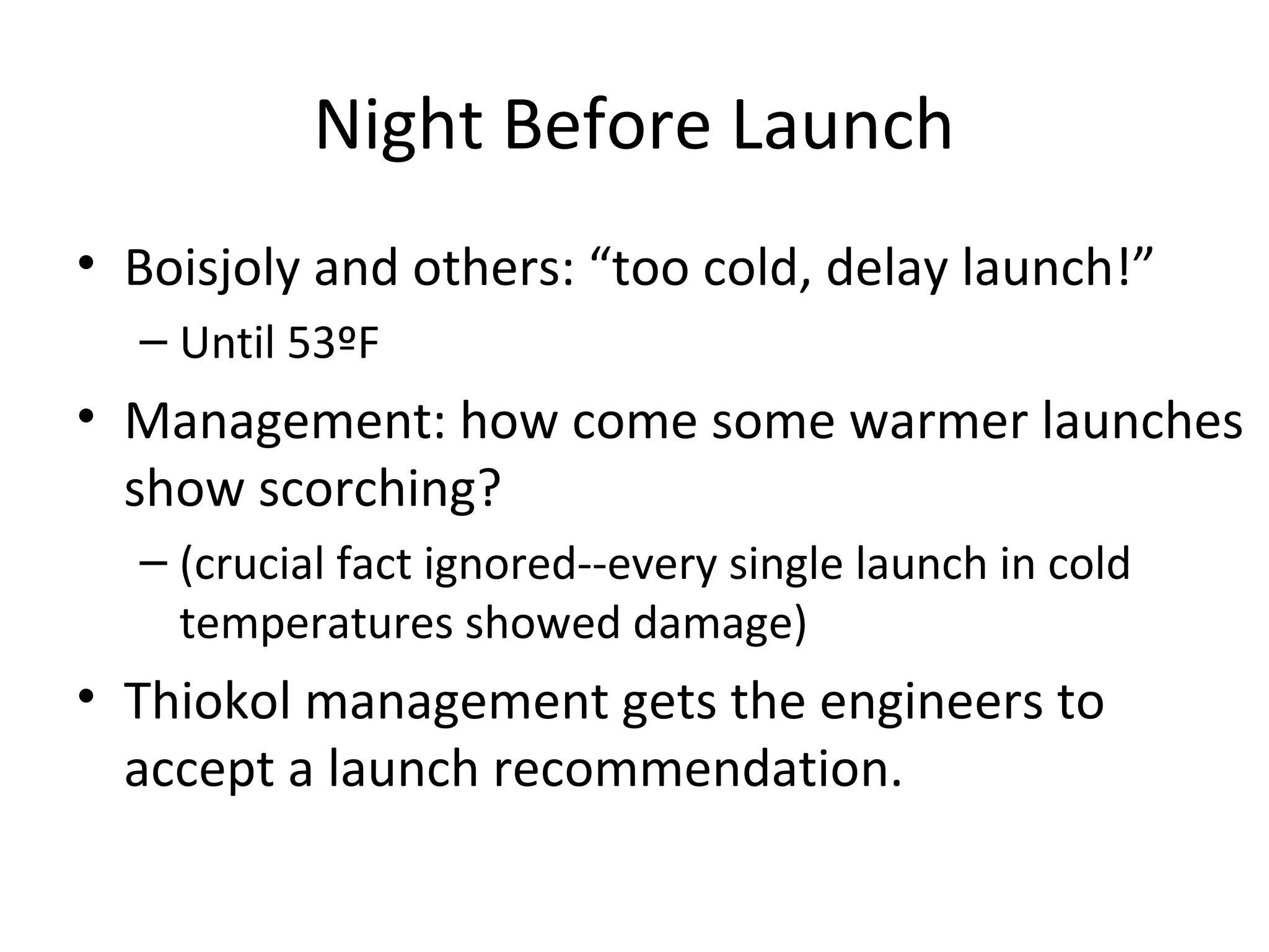 Night Before Launch
• Boisjoly and others: “too cold, delay launch!”
– Until 53ºF
• Management: how come some warmer launches
show scorching?
– (crucial fact ignored--every single launch in cold
temperatures showed damage)
• Thiokol management gets the engineers to
accept a launch recommendation.
 