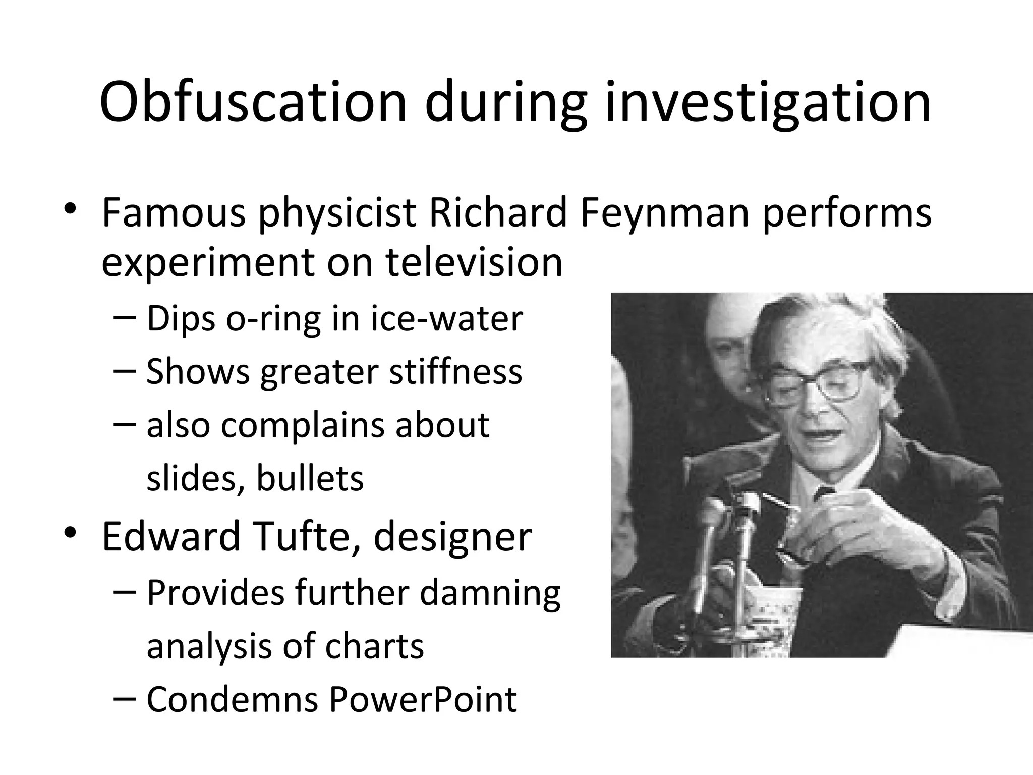 Obfuscation during investigation
• Famous physicist Richard Feynman performs
experiment on television
– Dips o-ring in ice-water
– Shows greater stiffness
– also complains about
slides, bullets
• Edward Tufte, designer
– Provides further damning
analysis of charts
– Condemns PowerPoint
 