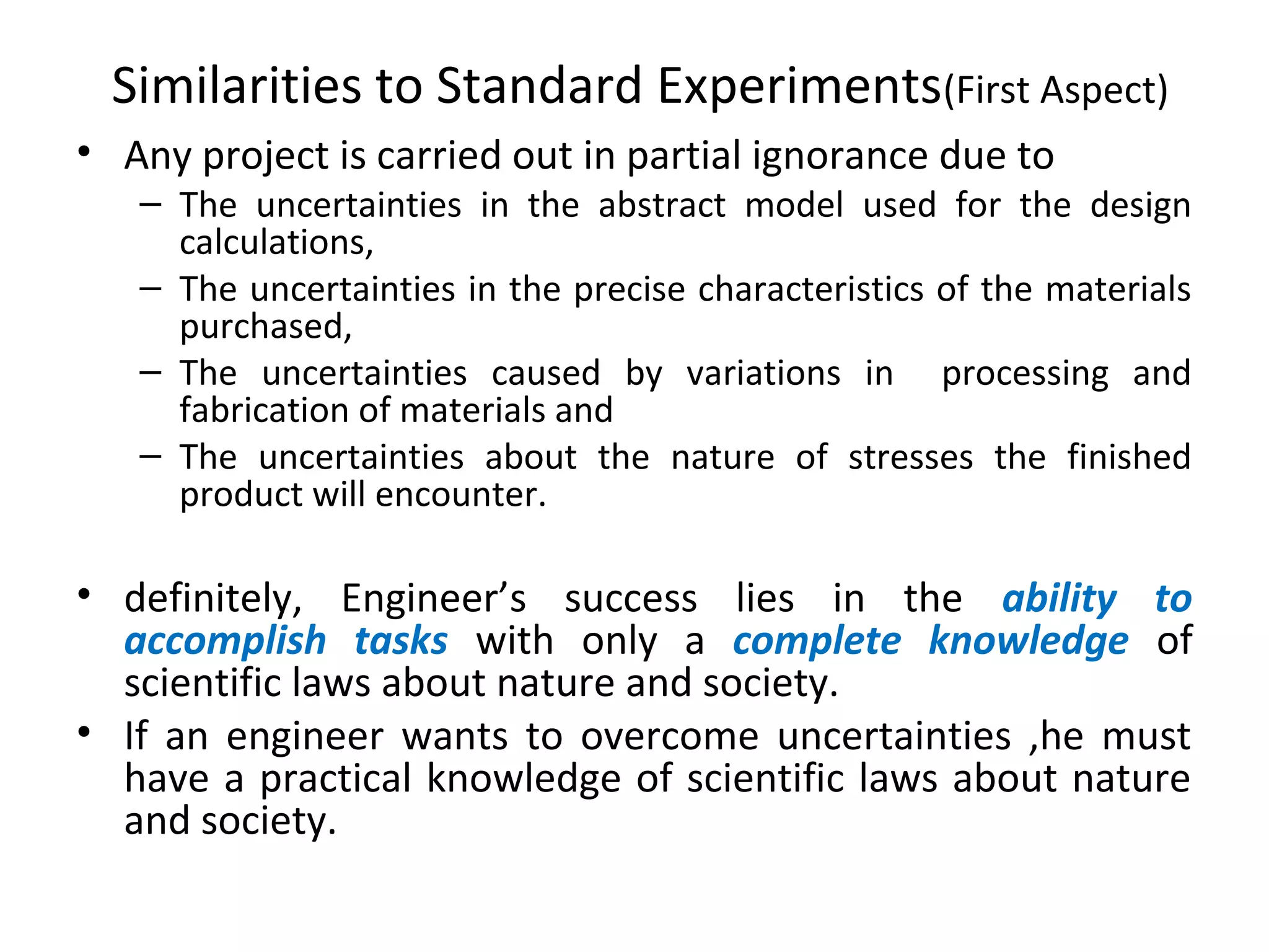 Similarities to Standard Experiments(First Aspect)
• Any project is carried out in partial ignorance due to
– The uncertainties in the abstract model used for the design
calculations,
– The uncertainties in the precise characteristics of the materials
purchased,
– The uncertainties caused by variations in processing and
fabrication of materials and
– The uncertainties about the nature of stresses the finished
product will encounter.
• definitely, Engineer’s success lies in the ability to
accomplish tasks with only a complete knowledge of
scientific laws about nature and society.
• If an engineer wants to overcome uncertainties ,he must
have a practical knowledge of scientific laws about nature
and society.
 