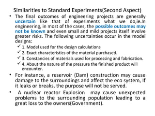 Similarities to Standard Experiments(Second Aspect)
• The final outcomes of engineering projects are generally
uncertain like that of experiments what we do,ie.In
engineering, in most of the cases, the possible outcomes may
not be known and even small and mild projects itself involve
greater risks. The following uncertainties occur in the model
designs:
 1. Model used for the design calculations
 2. Exact characteristics of the material purchased.
 3. Constancies of materials used for processing and fabrication.
 4. About the nature of the pressure the finished product will
encounter.
• For instance, a reservoir (Dam) construction may cause
damage to the surroundings and affect the eco system, If
it leaks or breaks, the purpose will not be served.
• A nuclear reactor Explosion may cause unexpected
problems to the surrounding population leading to a
great loss to the owners(Government).
 