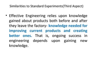 Similarities to Standard Experiments(Third Aspect)
• Effective Engineering relies upon knowledge
gained about products both before and after
they leave the factory- knowledge needed for
improving current products and creating
better ones. That is, ongoing success in
engineering depends upon gaining new
knowledge.
 