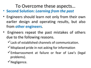 To Overcome these aspects…
• Second Solution: Learning from the past
• Engineers should learn not only from their own
earlier design and operating results, but also
from other engineers.
• Engineers repeat the past mistakes of others
due to the following reasons.
Lack of established channels of communication.
Misplaced pride in not asking for information
Embarrassment at failure or fear of Law’s (legal
problems).
Negligence.
 