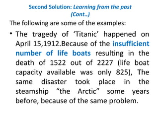 Second Solution: Learning from the past
(Cont..)
The following are some of the examples:
• The tragedy of ‘Titanic’ happened on
April 15,1912.Because of the insufficient
number of life boats resulting in the
death of 1522 out of 2227 (life boat
capacity available was only 825), The
same disaster took place in the
steamship “the Arctic” some years
before, because of the same problem.
 