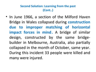 Second Solution: Learning from the past
(Cont..)
• In June 1966, a section of the Milford Haven
Bridge in Wales collapsed during construction
due to improper matching of horizontal
impact forces in mind.. A bridge of similar
design, constructed by the same bridge-
builder in Melbourne, Australia, also partially
collapsed in the month of October, same year.
During this incident 33 people were killed and
many were injured.
 