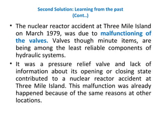 Second Solution: Learning from the past
(Cont..)
• The nuclear reactor accident at Three Mile Island
on March 1979, was due to malfunctioning of
the valves. Valves though minute items, are
being among the least reliable components of
hydraulic systems.
• It was a pressure relief valve and lack of
information about its opening or closing state
contributed to a nuclear reactor accident at
Three Mile Island. This malfunction was already
happened because of the same reasons at other
locations.
 