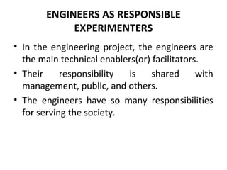 ENGINEERS AS RESPONSIBLE
EXPERIMENTERS
• In the engineering project, the engineers are
the main technical enablers(or) facilitators.
• Their responsibility is shared with
management, public, and others.
• The engineers have so many responsibilities
for serving the society.
 
