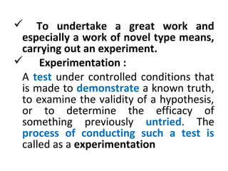  To undertake a great work and
especially a work of novel type means,
carrying out an experiment.
 Experimentation :
A test under controlled conditions that
is made to demonstrate a known truth,
to examine the validity of a hypothesis,
or to determine the efficacy of
something previously untried. The
process of conducting such a test is
called as a experimentation
 