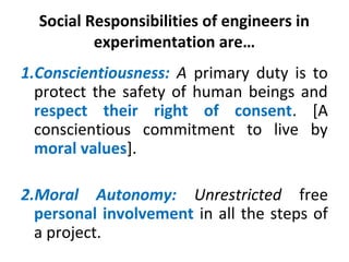 Social Responsibilities of engineers in
experimentation are…
1.Conscientiousness: A primary duty is to
protect the safety of human beings and
respect their right of consent. [A
conscientious commitment to live by
moral values].
2.Moral Autonomy: Unrestricted free
personal involvement in all the steps of
a project.
 