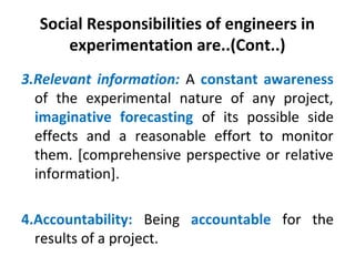 Social Responsibilities of engineers in
experimentation are..(Cont..)
3.Relevant information: A constant awareness
of the experimental nature of any project,
imaginative forecasting of its possible side
effects and a reasonable effort to monitor
them. [comprehensive perspective or relative
information].
4.Accountability: Being accountable for the
results of a project.
 
