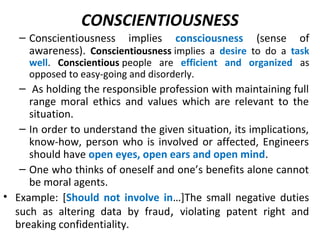 CONSCIENTIOUSNESS
– Conscientiousness implies consciousness (sense of
awareness). Conscientiousness implies a desire to do a task
well. Conscientious people are efficient and organized as
opposed to easy-going and disorderly.
– As holding the responsible profession with maintaining full
range moral ethics and values which are relevant to the
situation.
– In order to understand the given situation, its implications,
know-how, person who is involved or affected, Engineers
should have open eyes, open ears and open mind.
– One who thinks of oneself and one’s benefits alone cannot
be moral agents.
• Example: [Should not involve in…]The small negative duties
such as altering data by fraud, violating patent right and
breaking confidentiality.
 