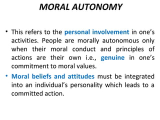 MORAL AUTONOMY
• This refers to the personal involvement in one’s
activities. People are morally autonomous only
when their moral conduct and principles of
actions are their own i.e., genuine in one’s
commitment to moral values.
• Moral beliefs and attitudes must be integrated
into an individual’s personality which leads to a
committed action.
 