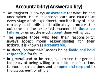 Accountability(Answerability)
• An engineer is always answerable for what he had
undertaken. He must observe care and caution at
every stage of his experiment, monitor it by his best
capacity and skills and ultimately produce the
outcome in the expected manner. If there be
failures or errors ,he must accept them with grace.
• The people those who feel their responsibility,
always accept moral responsibilities for their
actions. It is known as accountable.
• In short, ‘accountable’ means being liable and hold
responsible for faults.
• In general and to be proper, it means the general
tendency of being willing to consider one’s actions
to moral examinations and be open and respond to
the assessment of others.
 
