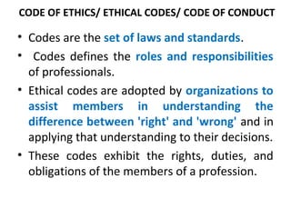 CODE OF ETHICS/ ETHICAL CODES/ CODE OF CONDUCT
• Codes are the set of laws and standards.
• Codes defines the roles and responsibilities
of professionals.
• Ethical codes are adopted by organizations to
assist members in understanding the
difference between 'right' and 'wrong' and in
applying that understanding to their decisions.
• These codes exhibit the rights, duties, and
obligations of the members of a profession.
 