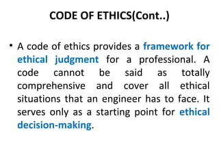 CODE OF ETHICS(Cont..)
• A code of ethics provides a framework for
ethical judgment for a professional. A
code cannot be said as totally
comprehensive and cover all ethical
situations that an engineer has to face. It
serves only as a starting point for ethical
decision-making.
 
