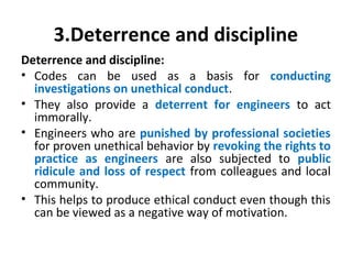 3.Deterrence and discipline
Deterrence and discipline:
• Codes can be used as a basis for conducting
investigations on unethical conduct.
• They also provide a deterrent for engineers to act
immorally.
• Engineers who are punished by professional societies
for proven unethical behavior by revoking the rights to
practice as engineers are also subjected to public
ridicule and loss of respect from colleagues and local
community.
• This helps to produce ethical conduct even though this
can be viewed as a negative way of motivation.
 