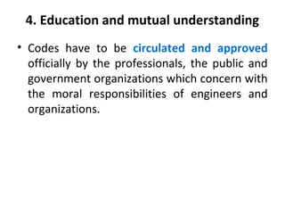 4. Education and mutual understanding
• Codes have to be circulated and approved
officially by the professionals, the public and
government organizations which concern with
the moral responsibilities of engineers and
organizations.
 