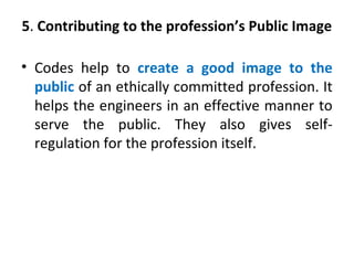 5. Contributing to the profession’s Public Image
• Codes help to create a good image to the
public of an ethically committed profession. It
helps the engineers in an effective manner to
serve the public. They also gives self-
regulation for the profession itself.
 