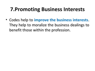 7.Promoting Business Interests
• Codes help to improve the business interests.
They help to moralize the business dealings to
benefit those within the profession.
 