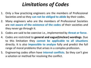 Limitations of Codes
1. Only a few practicing engineers are the members of Professional
Societies and so they can not be obliged to abide by their codes.
2. Many engineers who are the members of Professional Societies
are not aware of the existence of the codes of their societies and
they never go through it.
3. Codes are said to be coercive i.e., implemented by threat or force.
4. Codes are restricted to general and vague(Unclear) wordings. Due
to this limitation they cannot be applicable to all situations
directly. It is also impossible to analyze fully and predict the full
range of moral problems that arises in a complex profession.
5. Engineering codes often have internal conflicts. So they can’t give
a solution or method for resolving the conflict.
 