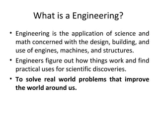 What is a Engineering?
• Engineering is the application of science and
math concerned with the design, building, and
use of engines, machines, and structures.
• Engineers figure out how things work and find
practical uses for scientific discoveries.
• To solve real world problems that improve
the world around us.
 