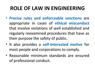 ROLE OF LAW IN ENGINEERING
• Precise rules and enforceable sanctions are
appropriate in cases of ethical misconduct
that involve violations of well established and
regularly reexamined procedures that have as
their purpose the safety of public.
• It also provides a self-interested motive for
most people and corporations to comply.
• Reasonable minimum standards are ensured
of professional conduct.
 