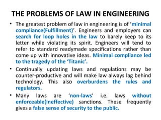 THE PROBLEMS OF LAW IN ENGINEERING
• The greatest problem of law in engineering is of ‘minimal
compliance(Fulfillment)’. Engineers and employers can
search for loop holes in the law to barely keep to its
letter while violating its spirit. Engineers will tend to
refer to standard readymade specifications rather than
come up with innovative ideas. Minimal compliance led
to the tragedy of the ‘Titanic’.
• Continually updating laws and regulations may be
counter-productive and will make law always lag behind
technology. This also overburdens the rules and
regulators.
• Many laws are ‘non-laws’ i.e. laws without
enforceable(ineffective) sanctions. These frequently
gives a false sense of security to the public.
 