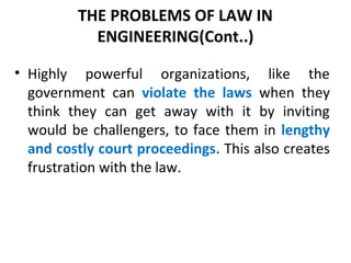 THE PROBLEMS OF LAW IN
ENGINEERING(Cont..)
• Highly powerful organizations, like the
government can violate the laws when they
think they can get away with it by inviting
would be challengers, to face them in lengthy
and costly court proceedings. This also creates
frustration with the law.
 