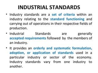 INDUSTRIAL STANDARDS
• Industry standards are a set of criteria within an
industry relating to the standard functioning and
carrying out of operations in their respective fields of
production.
• Industrial Standards are generally
accepted requirements followed by the members of
an industry.
• It provides an orderly and systematic formulation,
adoption, or application of standards used in a
particular industry or sector of the economy.
Industry standards vary from one industry to
another.
 